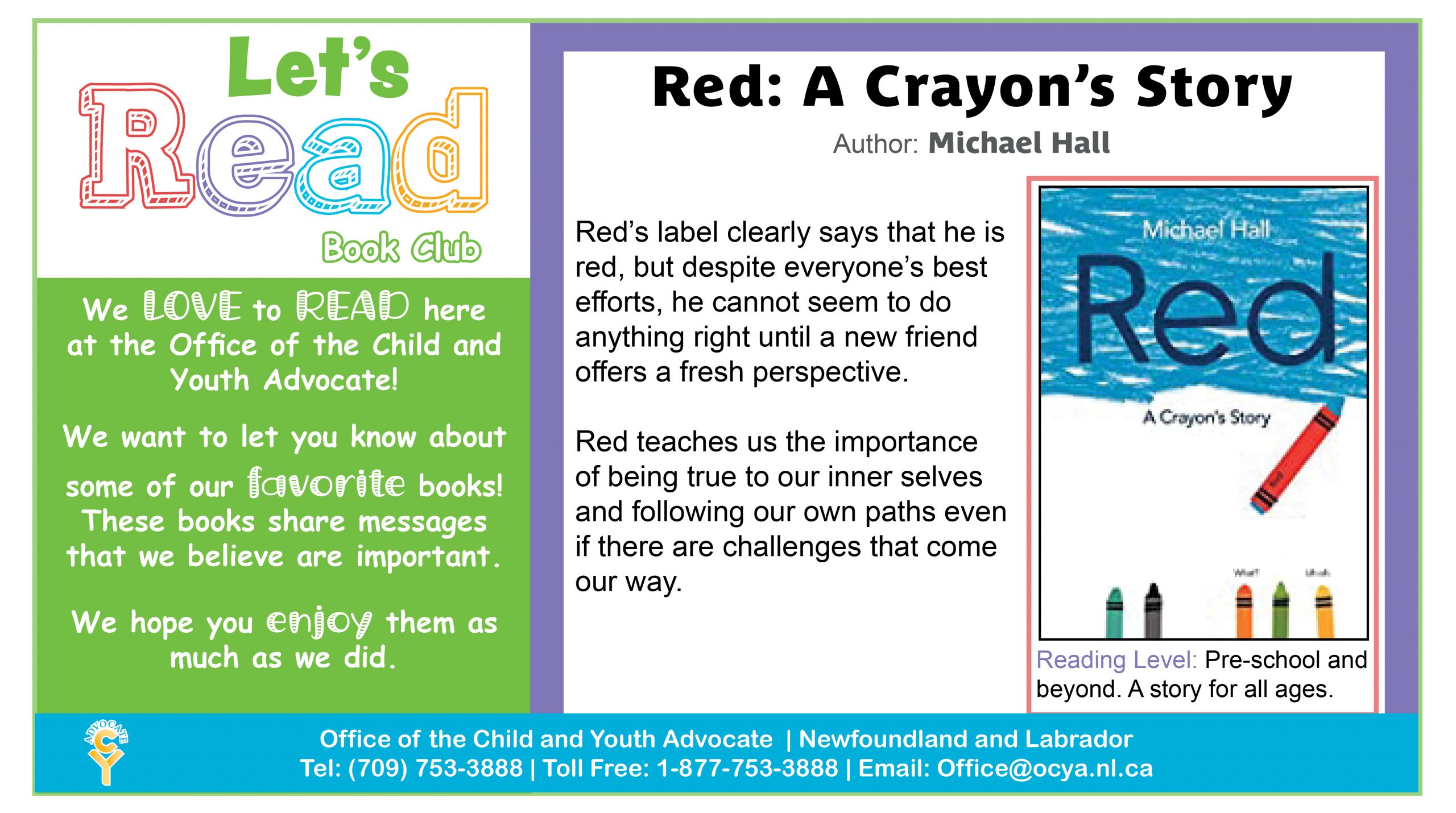 Red: A Crayon's Story, by Michael Hall. Red's label clearly says that he is red, but despite everyone's best efforts, he cannot seem to do anything right until a new friend offers a fresh perspective. Red teaches us the importance of being true to our inner selves and following our own paths even if there are challenges that come our way. Reading Level: Pre-school and beyond. A story for all ages.